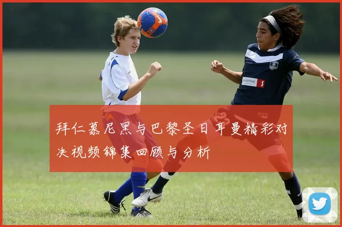 拜仁慕尼黑与巴黎圣日耳曼精彩对决视频锦集回顾与分析