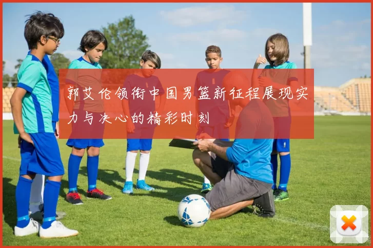 郭艾伦领衔中国男篮新征程展现实力与决心的精彩时刻
