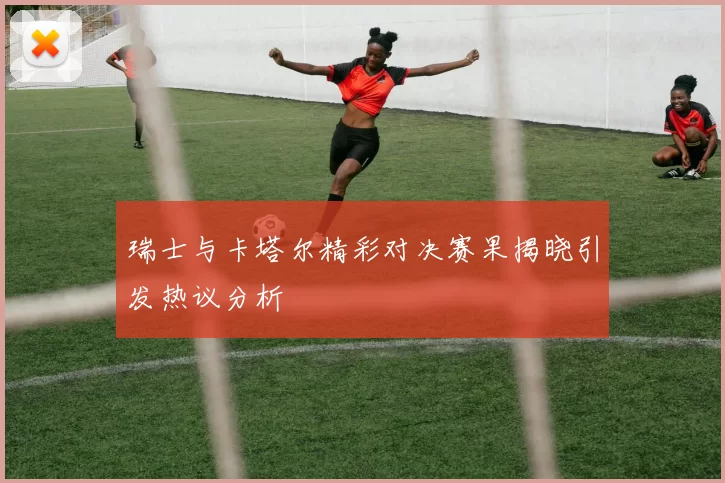 瑞士与卡塔尔精彩对决赛果揭晓引发热议分析