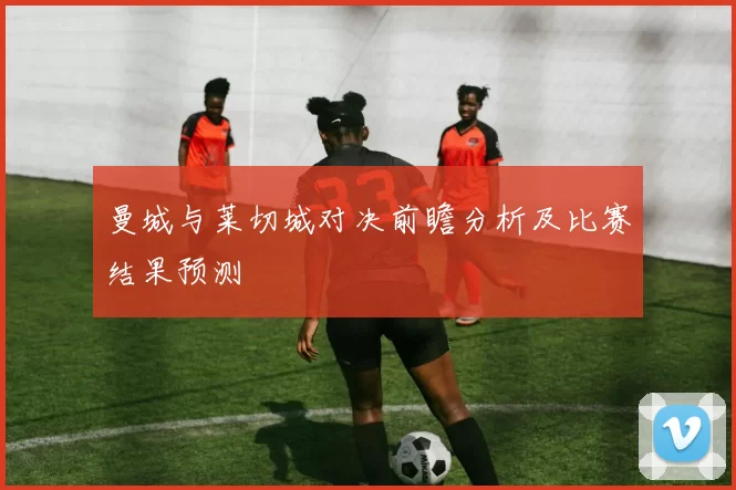 曼城与莱切城对决前瞻分析及比赛结果预测