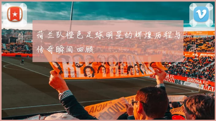 荷兰队橙色足球明星的辉煌历程与传奇瞬间回顾