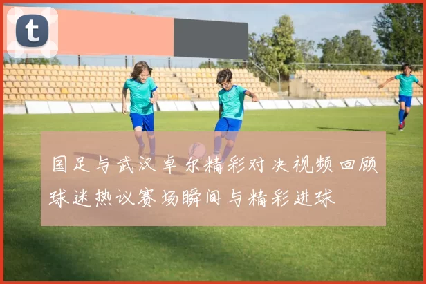 国足与武汉卓尔精彩对决视频回顾球迷热议赛场瞬间与精彩进球