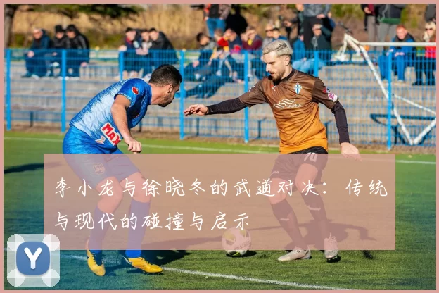 李小龙与徐晓冬的武道对决：传统与现代的碰撞与启示