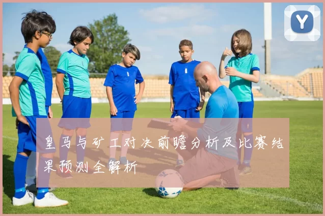 皇马与矿工对决前瞻分析及比赛结果预测全解析