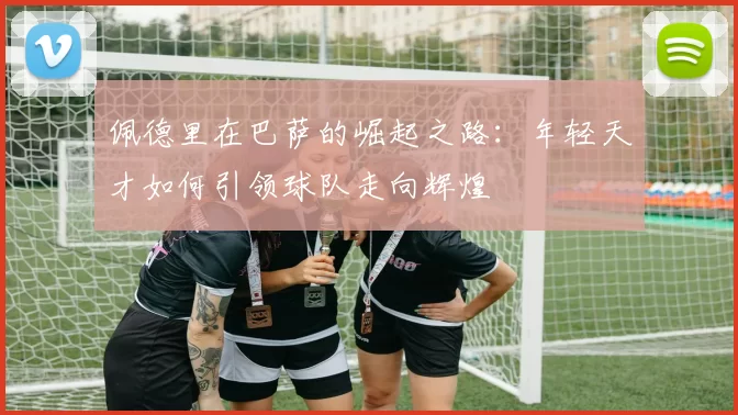 佩德里在巴萨的崛起之路：年轻天才如何引领球队走向辉煌