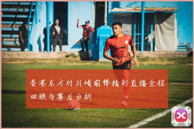 香港东方对川崎前锋精彩直播全程回顾与赛后分析